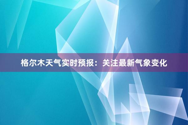 格尔木天气实时预报：关注最新气象变化